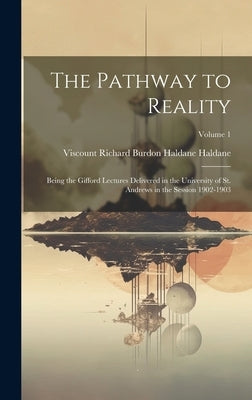 The Pathway to Reality: Being the Gifford Lectures Delivered in the University of St. Andrews in the Session 1902-1903; Volume 1 by Haldane, Viscount Richard Burdon Hald