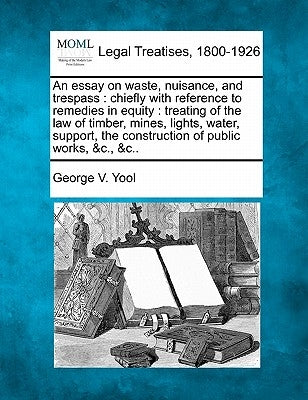 An Essay on Waste, Nuisance, and Trespass: Chiefly with Reference to Remedies in Equity: Treating of the Law of Timber, Mines, Lights, Water, Support, by Yool, George V.