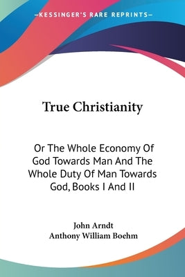 True Christianity: Or The Whole Economy Of God Towards Man And The Whole Duty Of Man Towards God, Books I And II by Arndt, John
