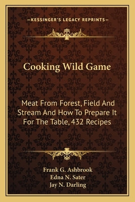 Cooking Wild Game: Meat From Forest, Field And Stream And How To Prepare It For The Table, 432 Recipes by Ashbrook, Frank G.