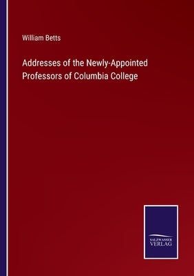 Addresses of the Newly-Appointed Professors of Columbia College by Betts, William