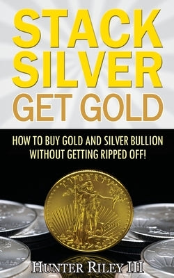 Stack Silver Get Gold: How To Buy Gold And Silver Bullion Without Getting Ripped Off! by Riley, Hunter, III
