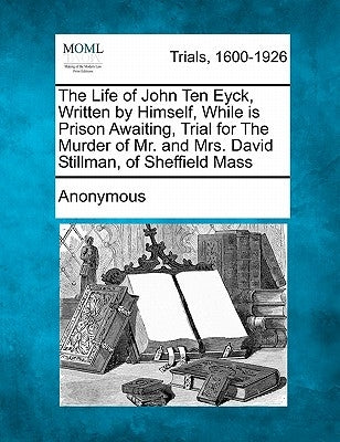 The Life of John Ten Eyck, Written by Himself, While in Prison Awaiting, Trial for the Murder of Mr. and Mrs. David Stillman, of Sheffield Mass by Anonymous