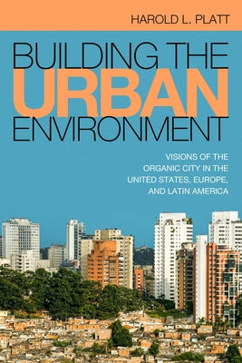 Building the Urban Environment: Visions of the Organic City in the United States, Europe, and Latin America by Platt, Harold L.