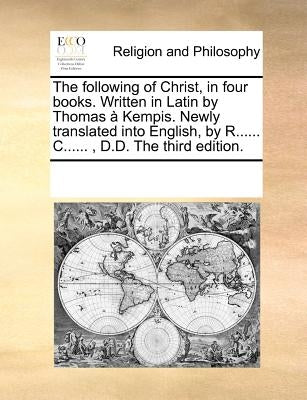 The following of Christ, in four books. Written in Latin by Thomas à Kempis. Newly translated into English, by R...... C......, D.D. The third edition by Multiple Contributors