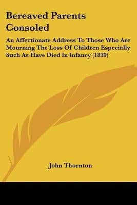Bereaved Parents Consoled: An Affectionate Address To Those Who Are Mourning The Loss Of Children Especially Such As Have Died In Infancy (1839) by Thornton, John