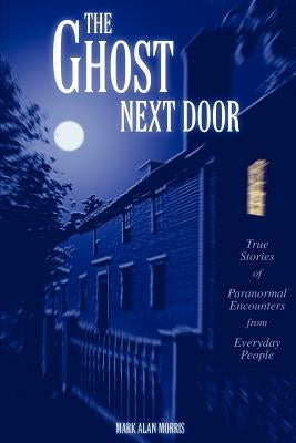 The Ghost Next Door: True Stories of Paranormal Encounters from Everyday People by Morris, Mark Alan