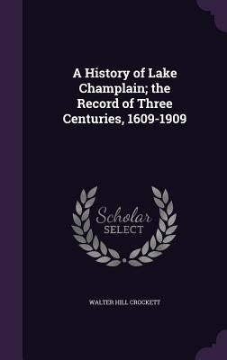 A History of Lake Champlain; the Record of Three Centuries, 1609-1909 by Crockett, Walter Hill