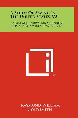 A Study of Saving in the United States, V2: Nature and Derivation of Annual Estimates of Savings, 1897 to 1949 by Goldsmith, Raymond William