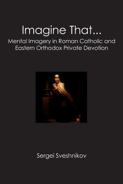 Imagine That...: Mental Imagery in Roman Catholic and Eastern Orthodox Private Devotion by Sveshnikov, Sergei