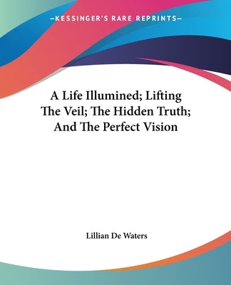A Life Illumined; Lifting The Veil; The Hidden Truth; And The Perfect Vision by de Waters, Lillian