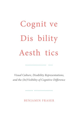 Cognitive Disability Aesthetics: Visual Culture, Disability Representations, and the (In)Visibility of Cognitive Difference by Fraser, Benjamin