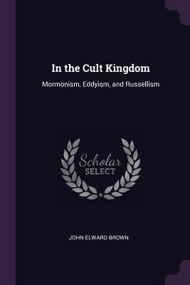In the Cult Kingdom: Mormonism, Eddyism, and Russellism by Brown, John Elward