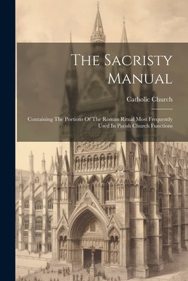 The Sacristy Manual: Containing The Portions Of The Roman Ritual Most Frequently Used In Parish Church Functions by Church, Catholic