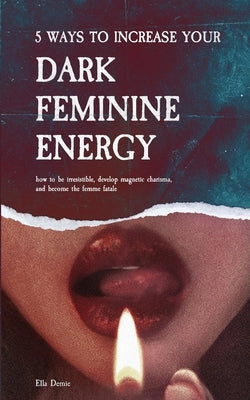 5 Ways to Increase Your Dark Feminine Energy: How To Be Irresistible, Develop Magnetic Charisma, And Become The Femme Fatale by Demie, Ella