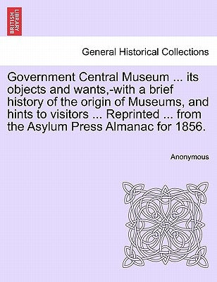 Government Central Museum ... Its Objects and Wants, -With a Brief History of the Origin of Museums, and Hints to Visitors ... Reprinted ... from the by Anonymous