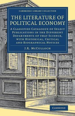 The Literature of Political Economy: A Classified Catalogue of Select Publications in the Different Departments of That Science, with Historical, Crit by McCulloch, J. R.