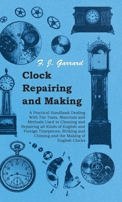 Clock Repairing and Making - A Practical Handbook Dealing with the Tools, Materials and Methods Used in Cleaning and Repairing All Kinds of English an by Garrard, F. J.