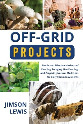 Off-Grid Projects: Simple and Effective Methods of Farming, Foraging, Bee-Farming, and Preparing Natural Medicines for Daily Common Ailments by Lewis, Jimson