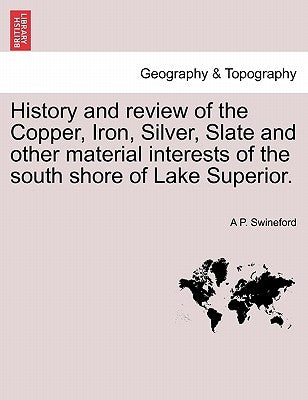 History and Review of the Copper, Iron, Silver, Slate and Other Material Interests of the South Shore of Lake Superior. by Swineford, A. P.