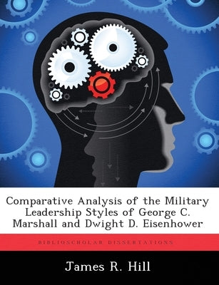 Comparative Analysis of the Military Leadership Styles of George C. Marshall and Dwight D. Eisenhower by Hill, James R.