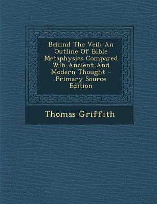 Behind the Veil: An Outline of Bible Metaphysics Compared Wih Ancient and Modern Thought - Primary Source Edition by Griffith, Thomas