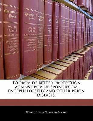 To Provide Better Protection Against Bovine Spongiform Encephalopathy and Other Prion Diseases. by United States Congress Senate