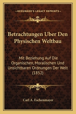 Betrachtungen Uber Den Physischen Weltbau: Mit Beziehung Auf Die Organischen, Moralischen Und Unsichtbaren Ordnungen Der Welt (1852) by Eschenmayer, Carl A.