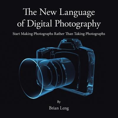 The New Language of Digital Photography: Start Making Photographs Rather Than Taking Photographs by Leng, Brian