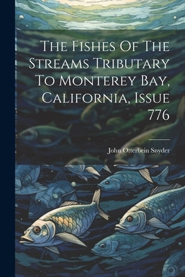 The Fishes Of The Streams Tributary To Monterey Bay, California, Issue 776 by Snyder, John Otterbein