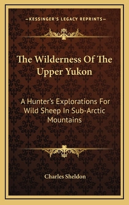 The Wilderness Of The Upper Yukon: A Hunter's Explorations For Wild Sheep In Sub-Arctic Mountains by Sheldon, Charles