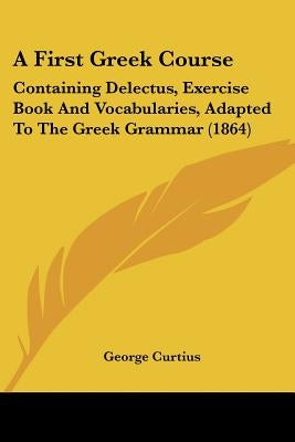 A First Greek Course: Containing Delectus, Exercise Book And Vocabularies, Adapted To The Greek Grammar (1864) by Curtius, George