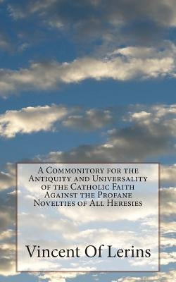 A Commonitory for the Antiquity and Universality of the Catholic Faith Against the Profane Novelties of All Heresies by Of Lerins, Vincent