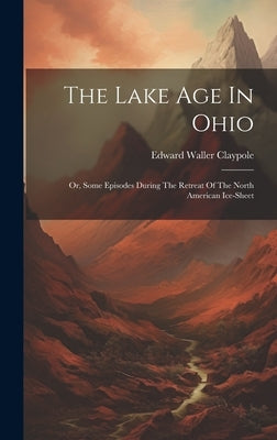 The Lake Age In Ohio: Or, Some Episodes During The Retreat Of The North American Ice-sheet by Claypole, Edward Waller