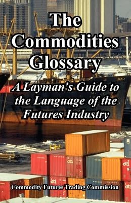 The Commodities Glossary: A Layman's Guide to the Language of the Futures Industry by Commodity Futures Trading Commission
