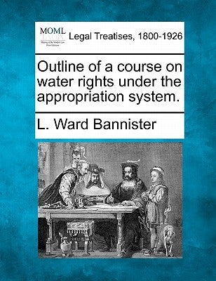 Outline of a Course on Water Rights Under the Appropriation System. by Bannister, L. Ward