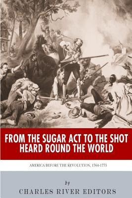 From the Sugar Act to the Shot Heard Round the World: America Before the Revolution, 1764-1775 by Charles River