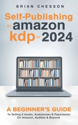 Self-Publishing to Amazon KDP in 2024 - A Beginner's Guide to Selling E-Books, Audiobooks & Paperbacks on Amazon, Audible & Beyond by Chesson, Brian