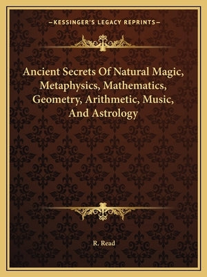 Ancient Secrets Of Natural Magic, Metaphysics, Mathematics, Geometry, Arithmetic, Music, And Astrology by Read, R.