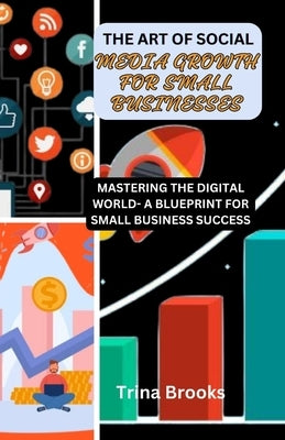 The Art of Social Media Growth for Small Businesses: Mastering the Digital World - A Blueprint for Small Business Success by Brooks, Trina