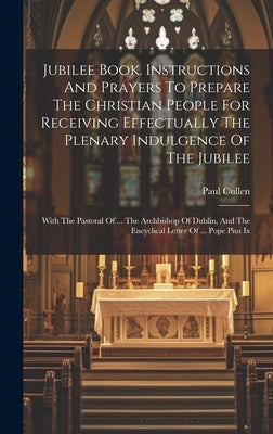 Jubilee Book. Instructions And Prayers To Prepare The Christian People For Receiving Effectually The Plenary Indulgence Of The Jubilee: With The Pasto by Paul Cullen (Card, Abp Of Dublin ).