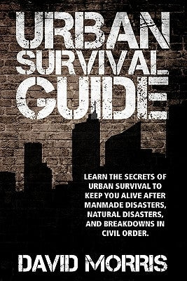 Urban Survival Guide: Learn The Secrets Of Urban Survival To Keep You Alive After Man-Made Disasters, Natural Disasters, and Breakdowns In Civil Order by Morris, David