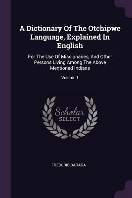 A Dictionary Of The Otchipwe Language, Explained In English: For The Use Of Missionaries, And Other Persons Living Among The Above Mentioned Indians; by Baraga, Frederic