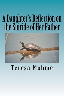 A Daughter's Reflection on the Suicide of Her Father: A Collection of Writings, Poems, and Narratives by Mohme, Teresa