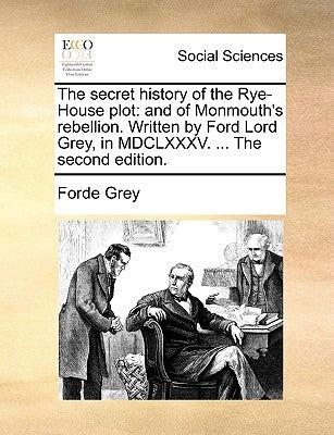 The Secret History of the Rye-House Plot: And of Monmouth's Rebellion. Written by Ford Lord Grey, in MDCLXXXV. ... the Second Edition. by Grey, Forde