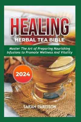Healing Herbal Tea Bible 2024: Master the Art of Preparing Nourishing Infusions to Promote Wellness and Vitality by Partison, Sarah