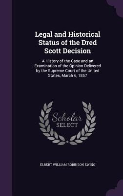 Legal and Historical Status of the Dred Scott Decision: A History of the Case and an Examination of the Opinion Delivered by the Supreme Court of the by Ewing, Elbert William Robinson