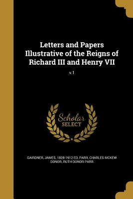 Letters and Papers Illustrative of the Reigns of Richard III and Henry VII; v.1 by Gairdner, James 1828-1912 Ed