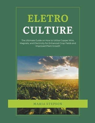 Electroculture: The Ultimate Guide on How to Utilize Copper Wire, Magnets, and Electricity for Enhanced Crop Yields and Improved Plant Growth by Stepson, Maria