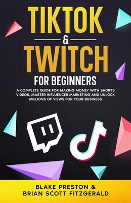 TikTok & Twitch for Beginners: A Complete Guide for Making Money with Shorts Videos, Master Influencer Marketing, and Unlock Millions of Views for Yo by Fitzgerald, Brian Scott